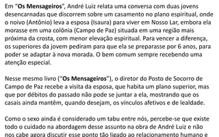 Em “Os Mensageiros”, André Luiz relata uma conversa com duas jovens
desencarnadas que discorrem sobre um casamento no plano espiritual, onde
o noivo (Antônio) leva a esposa (Isaura) para viver em Nosso Lar, embora ela
morasse em uma colônia (Campo de Paz) situada em uma região mais
próxima da crosta, com menor elevação espiritual. Para vencer a diferença,
os superiores da jovem pediram para que ela se preparasse por 6 anos, para
poder se adaptar à nova morada. O bem comum sempre recebendo uma
atenção especial.
Nesse mesmo livro (“Os Mensageiros”), o diretor do Posto de Socorro de
Campo de Paz recebe a visita da esposa, que habita um plano superior, mas
que por débitos do passado não pode se juntar a ela, mostrando que os
casais ainda mantêm, quando desejam, os vínculos afetivos e de lealdade.
Como o sexo ainda é considerado um tabu entre nós, percebe-se que existe
todo o cuidado na abordagem desse assunto na obra de André Luiz e não
nos cabe agora discutir esse ponto tão ligado ao relacionamento humano e
 