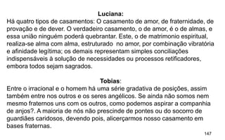 147
Luciana:
Há quatro tipos de casamentos: O casamento de amor, de fraternidade, de
provação e de dever. O verdadeiro casamento, o de amor, é o de almas, e
essa união ninguém poderá quebrantar. Este, o de matrimonio espiritual,
realiza-se alma com alma, estruturado no amor, por combinação vibratória
e afinidade legítima; os demais representam simples conciliações
indispensáveis à solução de necessidades ou processos retificadores,
embora todos sejam sagrados.
Tobias:
Entre o irracional e o homem há uma série gradativa de posições, assim
também entre nos outros e os seres angélicos. Se ainda não somos nem
mesmo fraternos uns com os outros, como podemos aspirar a companhia
de anjos?. A maioria de nós não prescinde de pontes ou do socorro de
guardiães caridosos, devendo pois, alicerçarmos nosso casamento em
bases fraternas.
 