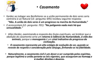 • Casamento
• Kardec ao indagar aos Benfeitores se a união permanente de dois seres seria
contrária à Lei Natural (LE- pergunta: 695) recebeu seguinte resposta:
"Não. A união de dois seres é um progresso na marcha da Humanidade.”
• E acrescentam (LE- pergunta: 701): “Na poligamia nada mais há que
sensualidade."
• Allan Kardec, examinando a resposta dos Guias espirituais, vai lembrar que a
abolição do casamento seria um retorno à infância da Humanidade, à vida dos
animais, porque a monogamia é um sinal indicativo do progresso da
civilização.
• O casamento representa um alto estágio de evolução do ser, quando se
reveste de respeito e consideração pelo cônjuge, firmando-se na fidelidade.
• Naturalmente, o casamento civil é um dever a ser cumprido pelos espíritas,
porque legitima a união perante as leis vigentes, que asseguram ao homem e
à mulher direitos e deveres.
148
 