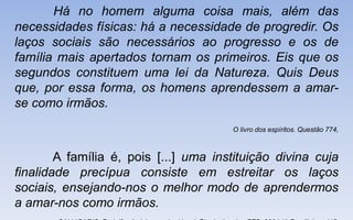 Há no homem alguma coisa mais, além das
necessidades físicas: há a necessidade de progredir. Os
laços sociais são necessários ao progresso e os de
família mais apertados tornam os primeiros. Eis que os
segundos constituem uma lei da Natureza. Quis Deus
que, por essa forma, os homens aprendessem a amar-
se como irmãos.
O livro dos espíritos. Questão 774,
A família é, pois [...] uma instituição divina cuja
finalidade precípua consiste em estreitar os laços
sociais, ensejando-nos o melhor modo de aprendermos
a amar-nos como irmãos.
 