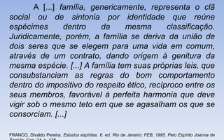 A [...] família, genericamente, representa o clã
social ou de sintonia por identidade que reúne
espécimes dentro da mesma classificação.
Juridicamente, porém, a família se deriva da união de
dois seres que se elegem para uma vida em comum,
através de um contrato, dando origem à genitura da
mesma espécie. [...] A família tem suas próprias leis, que
consubstanciam as regras do bom comportamento
dentro do impositivo do respeito ético, recíproco entre os
seus membros, favorável à perfeita harmonia que deve
vigir sob o mesmo teto em que se agasalham os que se
consorciam. [...]
FRANCO, Divaldo Pereira. Estudos espíritas. 6. ed. Rio de Janeiro: FEB, 1995. Pelo Espírito Joanna de
 