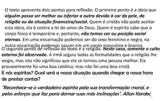 15
O texto apresenta dois pontos para reflexão. O primeiro ponto é a ideia que
alguém possa ser melhor ou inferior a outro devido à cor da pele, da
religião ou da situação financeira/social. Quem é cristão não pode aceitar
esta ideia, ela é contra a lei do amor de Deus. Quem é espírita sabe que o
corpo físico é temporário e, portanto, não temos cor ou posição social
eternas. Em uma encarnação podemos ser do sexo feminino e negra, na
outra encarnação podemos nascer em um corpo masculino e branco.
O segundo ponto de reflexão do texto é a religião. Neste caso, somente o culto
externo foi observado. A irmã seguiu todas as formalidades que a religião lhe
exigia, mas isto não significou que ela se tornou uma pessoa melhor. Ela
provavelmente foi uma boa católica, mas não foi uma boa cristã.
E nós espíritas? Qual será a nossa situação quando chegar a nossa hora
de prestar contas?
"Reconhece-se o verdadeiro espírita pela sua transformação moral, e
pelos esforços que faz para domar suas más inclinações". Allan Kardec
 