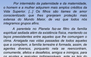 Por intermédio da paternidade e da maternidade,
o homem e a mulher adquirem mais amplos créditos da
Vida Superior. [...] Os filhos são liames de amor
conscientizado que lhes granjeiam proteção mais
extensa do Mundo Maior, de vez que todos nós
integramos grupos afins.
A parentela no Planeta faz-se filtro da família
espiritual sediada além da existência física, mantendo os
laços preexistentes entre aqueles que lhe comungam o
clima. Arraigada nas vidas passadas de todos aqueles
que a compõem, a família terrestre é formada, assim, de
agentes diversos, porquanto nela se reencontram,
comumente, afetos e desafetos, amigos e inimigos, para
 
