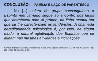 CONCLUSÃO: FAMÍLIA E LAÇO DE PARENTESCO
Na [...] esfera do grupo consanguíneo o
Espírito reencarnado segue ao encontro dos laços
que entreteceu para si próprio, na linha mental em
que se lhe caracterizam as tendências. A chamada
hereditariedade psicológica é, por isso, de algum
modo, a natural aglutinação dos Espíritos que se
afinam nas mesmas atividades e inclinações.
XAVIER, Francisco Cândido. Pensamento e vida. Pelo Espírito Emmanuel. 13. ed. Rio de Janeiro: FEB,
2004. Cap. 12 (Família), p. 60.
 