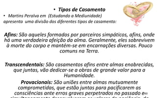 • Tipos de Casamento
• Martins Peralva em (Estudando a Mediunidade)
apresenta uma divisão dos diferentes tipos de casamento:
Afins: São aqueles formados por parceiros simpáticos, afins, onde
há uma verdadeira afeição da alma. Geralmente, eles sobrevivem
à morte do corpo e mantém-se em encarnações diversas. Pouco
comuns na Terra.
Transcendentais: São casamentos afins entre almas enobrecidas,
que juntas, vão dedicar-se a obras de grande valor para a
Humanidade.
Provacionais: São uniões entre almas mutuamente
comprometidas, que estão juntas para pacificarem as
consciências ante erros graves perpetrados no passado e160
 