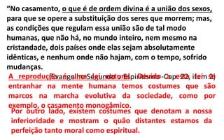 “No casamento, o que é de ordem divina é a união dos sexos,
para que se opere a substituição dos seres que morrem; mas,
as condições que regulam essa união são de tal modo
humanas, que não há, no mundo inteiro, nem mesmo na
cristandade, dois países onde elas sejam absolutamente
idênticas, e nenhum onde não hajam, com o tempo, sofrido
mudanças.
(Evangelho Segundo o Espiritismo -Cap. 22, item 2)A reprodução é uma lei natural. Devido a esta lei se
entranhar na mente humana temos costumes que são
marcos na marcha evolutiva da sociedade, como por
exemplo, o casamento monogâmico.
Por outro lado, existem costumes que denotam a nossa
inferioridade e mostram o quão distantes estamos da
perfeição tanto moral como espiritual.
 