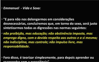 Relações extra conjugais
• Divaldo: “são uma forma de promiscuidade e desrespeito. É
sempre uma ofensa...”
• "Ouviste o que foi dito aos antigos: não adulterarás. Eu, porém,
vos digo que todo o que olhar para uma mulher cobiçando-a, já
no seu coração cometeu adultério com ela". (Mateus 5:27-28)163
• Emmanuel - Vida e Sexo:
• "E para não nos delongarmos em considerações
desnecessárias, concluiremos que, em torno do sexo, será justo
sintetizarmos todas as digressões nas normas seguintes:
• não proibição, mas educação; não abstinência imposta, mas
emprego digno, com o devido respeito aos outros e a si mesmo;
não indisciplina, mas controle; não impulso livre, mas
responsabilidade.
• Fora disso, é teorizar simplesmente, para depois aprender ou
 