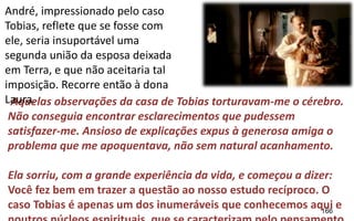 166
Aquelas observações da casa de Tobias torturavam-me o cérebro.
Não conseguia encontrar esclarecimentos que pudessem
satisfazer-me. Ansioso de explicações expus à generosa amiga o
problema que me apoquentava, não sem natural acanhamento.
Ela sorriu, com a grande experiência da vida, e começou a dizer:
Você fez bem em trazer a questão ao nosso estudo recíproco. O
caso Tobias é apenas um dos inumeráveis que conhecemos aqui e
André, impressionado pelo caso
Tobias, reflete que se fosse com
ele, seria insuportável uma
segunda união da esposa deixada
em Terra, e que não aceitaria tal
imposição. Recorre então à dona
Laura.
 