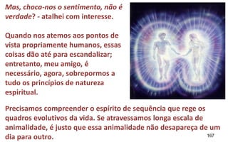 167
Mas, choca-nos o sentimento, não é
verdade? - atalhei com interesse.
Quando nos atemos aos pontos de
vista propriamente humanos, essas
coisas dão até para escandalizar;
entretanto, meu amigo, é
necessário, agora, sobrepormos a
tudo os princípios de natureza
espiritual.
Precisamos compreender o espírito de sequência que rege os
quadros evolutivos da vida. Se atravessamos longa escala de
animalidade, é justo que essa animalidade não desapareça de um
dia para outro.
 