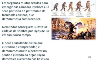 168
Empregamos muitos séculos para
emergir das camadas inferiores. O
sexo participa do patrimônio de
faculdades divinas, que
demoramos a compreender.
Nem todos conseguem substituir
cadeias de sombra por laços de luz
em tão pouco tempo.
O sexo é faculdade divina que
custamos a compreender, e
demoramos muito a penetrar no
sentido elevado da organização
domestica alicerçada nas bases da
 