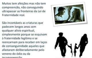 169
Muitos tem afeições mas não tem
compreensão, não conseguindo
ultrapassar as fronteiras da Lei de
Fraternidade real.
São incontáveis as criaturas que
padecem longos anos sem
qualquer alívio espiritual,
simplesmente porque se esquivam
à fraternidade legítima e se
reencarnam para receber em laços
de consanguinidade aqueles que
afastaram deliberadamente pelo
veneno do ódio ou da
 
