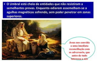 • O Umbral está cheio de entidades que não resistiram a
semelhantes provas. Enquanto odiarem assemelham-se a
agulhas magnéticas sofrendo, sem poder penetrar em zonas
superiores.
Jesus nos convida
a uma imediata
reconciliação com
os adversario, que
antes de tudo
interessa a nós
 