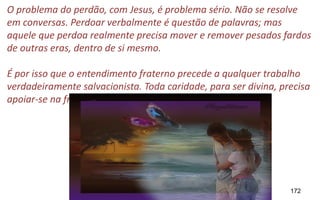 172
O problema do perdão, com Jesus, é problema sério. Não se resolve
em conversas. Perdoar verbalmente é questão de palavras; mas
aquele que perdoa realmente precisa mover e remover pesados fardos
de outras eras, dentro de si mesmo.
É por isso que o entendimento fraterno precede a qualquer trabalho
verdadeiramente salvacionista. Toda caridade, para ser divina, precisa
apoiar-se na fraternidade. (Laura)
 