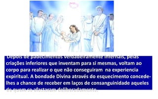 Depois de padecimentos verdadeiramente infernais, pelas
criações inferiores que inventam para si mesmas, voltam ao
corpo para realizar o que não conseguiram na experiencia
expiritual. A bondade Divina através do esquecimento concede-
lhes a chance de receber em laços de consanguinidade aqueles
de quem se afastaram deliberadamente.
 