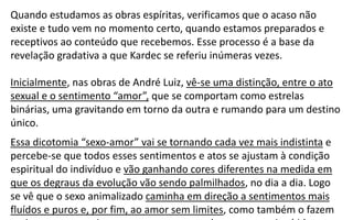 Quando estudamos as obras espíritas, verificamos que o acaso não
existe e tudo vem no momento certo, quando estamos preparados e
receptivos ao conteúdo que recebemos. Esse processo é a base da
revelação gradativa a que Kardec se referiu inúmeras vezes.
Inicialmente, nas obras de André Luiz, vê-se uma distinção, entre o ato
sexual e o sentimento “amor”, que se comportam como estrelas
binárias, uma gravitando em torno da outra e rumando para um destino
único.
Essa dicotomia “sexo-amor” vai se tornando cada vez mais indistinta e
percebe-se que todos esses sentimentos e atos se ajustam à condição
espiritual do indivíduo e vão ganhando cores diferentes na medida em
que os degraus da evolução vão sendo palmilhados, no dia a dia. Logo
se vê que o sexo animalizado caminha em direção a sentimentos mais
fluídos e puros e, por fim, ao amor sem limites, como também o fazem
 