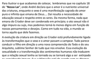 Para ilustrar o que acabamos de colocar, lembramos que no capítulo 18
de “Nosso Lar”, onde André declara que o amor é o nutriente universal
das criaturas, enquanto o sexo é uma manifestação sagrada do amor
puro e infinito que emana de Deus.... Daí resulta a necessidade de
educação sexual e respeito entre os seres. Da mesma forma, nada que
emana do Criador deve ser condenado em princípio; o ato sexual não é
algo impuro ou sujo, mas podemos torná-lo menos digno em função de
nossos pensamentos e desejos. Como em tudo na vida, o mundo se
torna aquilo que dele fazemos.
A evolução da criatura em direção ao Criador está profundamente ligada
às transformações que o sexo e o amor passam a campear. Tudo parece
conduzir o filho em direção a uma nova compreensão do Todo e do seu
Arquiteto, sublime Senhor de tudo que nos envolve. Essa evolução da
sexualidade e a transformação dos sentimentos humanos não traduzem
que a relação sexual tenha se tornado ou se tornará algo a ser extirpado
 