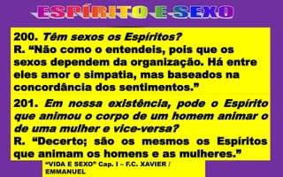 O MESMO
ESPÍRITO
DE HOMEM;
OU DE MULHER.
PODE ANIMAR CORPOS:
“VIDA E SEXO” Cap. I – F.C. XAVIER /
EMMANUEL
200. Têm sexos os Espíritos?
R. “Não como o entendeis, pois que os
sexos dependem da organização. Há entre
eles amor e simpatia, mas baseados na
concordância dos sentimentos.”
201. Em nossa existência, pode o Espírito
que animou o corpo de um homem animar o
de uma mulher e vice-versa?
R. “Decerto; são os mesmos os Espíritos
que animam os homens e as mulheres.”
 