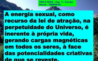 A ENERGIA SEXUAL
É RECURSO
DA LEI DE ATRAÇÃO
L. E. 60
É a mesma a força que une os elementos da matéria nos corpos
orgânicos e nos inorgânicos?
R: “A LEI DE ATRAÇÃO É A MESMA
PARA TODOS OS ELEMENTOS DA MATÉRIA”(*)
VIDA E SEXO – Cap. 5 – Energia
Sexual - EMMANUEL
(*)É PORTANTO, UMA LEI DA NATUREZA.
A energia sexual, como
recurso da lei de atração, na
perpetuidade do Universo, é
inerente à própria vida,
gerando cargas magnéticas
em todos os seres, à face
das potencialidades criativas
 