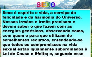 ATRIBUTO NÃO APENAS
RESPEITÁVEL MAS
PROFUNDAMENTE
SANTO,
EDUCAÇÃO CONTROLE
RESPONSABILIDADE DISCERNIMENTO
ONDE E QUANDO SE
EXPRESSE.
“VIDA E SEXO” Cap. I – F.C. XAVIER /
Através dele dimanam forças
criativas, às quais devemos,
na Terra, o instituto da
reencarnação, o templo do
lar, as bênçãos da família, as
alegrias revitalizadoras do
afeto e o tesouro
Sexo é espírito e vida, a serviço da
felicidade e da harmonia do Universo.
Nossos irmãos e irmãs precisam e
devem saber o que fazem com as
energias genésicas, observando como,
com quem e para que utilizam de
semelhantes recursos, entendendo-se
que todos os compromissos na vida
sexual estão igualmente subordinados à
Lei de Causa e Efeito; e, segundo esse
 