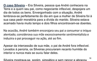 18
O caso Silveira – Era Silveira, pessoa que André conhecera na
Terra e a quem seu pai, como negociante inflexível, despojara um
dia de todos os bens. Envergonhado com a situação, André
lembrava-se perfeitamente do dia em que a mulher de Silveira foi à
sua casa pedir moratória para a dívida do marido. Silveira estava
acamado havia muito tempo e dois filhos encontravam-se doentes.
Na ocasião, André também encorajara seu pai a consumar o iníquo
atentado; considerava sua mãe excessivamente sentimentalista e
induzira o pai prosseguir na ação, até ao fim.
Apesar da intercessão de sua mãe, o pai de André fora inflexível.
Levados à penúria, os Silveiras procuraram recanto humilde do
interior e nunca mais se ouviu falar deles.
 