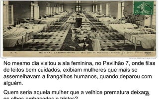 185
No mesmo dia visitou a ala feminina, no Pavilhão 7, onde filas
de leitos bem cuidados, exibiam mulheres que mais se
assemelhavam a frangalhos humanos, quando deparou com
alguém.
Quem seria aquela mulher que a velhice prematura deixara
 
