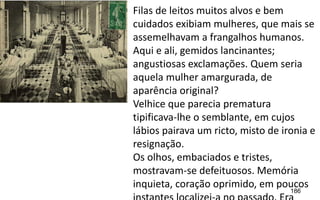 186
Filas de leitos muitos alvos e bem
cuidados exibiam mulheres, que mais se
assemelhavam a frangalhos humanos.
Aqui e ali, gemidos lancinantes;
angustiosas exclamações. Quem seria
aquela mulher amargurada, de
aparência original?
Velhice que parecia prematura
tipificava-lhe o semblante, em cujos
lábios pairava um ricto, misto de ironia e
resignação.
Os olhos, embaciados e tristes,
mostravam-se defeituosos. Memória
inquieta, coração oprimido, em poucos
 