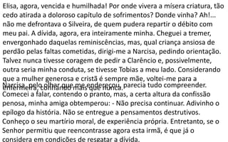 Narcisa, pelo olhar que me endereçou, parecia tudo compreender.
Comecei a falar, contendo o pranto, mas, a certa altura da confissão
penosa, minha amiga obtemperou: - Não precisa continuar. Adivinho o
epílogo da história. Não se entregue a pensamentos destrutivos.
Conheço o seu martírio moral, de experiência própria. Entretanto, se o
Senhor permitiu que reencontrasse agora esta irmã, é que já o
considera em condições de resgatar a dívida.
Elisa, agora, vencida e humilhada! Por onde vivera a mísera criatura, tão
cedo atirada a doloroso capítulo de sofrimentos? Donde vinha? Ah!...
não me defrontava o Silveira, de quem pudera repartir o débito com
meu pai. A dívida, agora, era inteiramente minha. Cheguei a tremer,
envergonhado daquelas reminiscências, mas, qual criança ansiosa de
perdão pelas faltas cometidas, dirigi-me a Narcisa, pedindo orientação.
Talvez nunca tivesse coragem de pedir a Clarêncio e, possivelmente,
outra seria minha conduta, se tivesse Tobias a meu lado. Considerando
que a mulher generosa e cristã é sempre mãe, voltei-me para a
enfermeira, confiando mais que nunca.
 