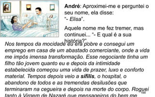 188
Nos tempos da mocidade eu era pobre e consegui um
emprego em casa de um abastado comerciante, onde a vida
me impôs imensa transformação. Esse negociante tinha um
filho tão jovem quanto eu e depois da intimidade
estabelecida começou uma vida de prazer, luxo e conforto
material. Tempos depois veio a sífilis, o hospital, o
abandono de todos e as tremendas desilusões que
terminaram na cegueira e depois na morte do corpo. Roguei
André: Aproximei-me e perguntei o
seu nome, ela disse:
“- Elisa”.
Aquele nome me fez tremer, mas
continuei... “- E qual é a sua
história?”.
 