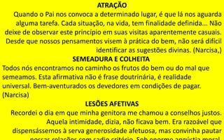 190
ATRAÇÃO
Quando o Pai nos convoca a determinado lugar, é que lá nos aguarda
alguma tarefa. Cada situação, na vida, tem finalidade definida... Não
deixe de observar este princípio em suas visitas aparentemente casuais.
Desde que nossos pensamentos visem à prática do bem, não será difícil
identificar as sugestões divinas. (Narcisa,)
SEMEADURA E COLHEITA
Todos nós encontramos no caminho os frutos do bem ou do mal que
semeamos. Esta afirmativa não é frase doutrinária, é realidade
universal. Bem-aventurados os devedores em condições de pagar.
(Narcisa)
LESÕES AFETIVAS
Recordei o dia em que minha genitora me chamou a conselhos justos.
Aquela intimidade, dizia, não ficava bem. Era razoável que
dispensássemos à serva generosidade afetuosa, mas convinha pautar
 