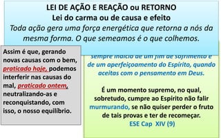 As provas rudes, ouvi-me bem, são quase
sempre indício de um fim de sofrimento e
de um aperfeiçoamento do Espírito, quando
aceitas com o pensamento em Deus.
É um momento supremo, no qual,
sobretudo, cumpre ao Espírito não falir
murmurando, se não quiser perder o fruto
de tais provas e ter de recomeçar.
ESE Cap XIV (9)
LEI DE AÇÃO E REAÇÃO ou RETORNO
Lei do carma ou de causa e efeito
Toda ação gera uma força energética que retorna a nós da
mesma forma. O que semeamos é o que colhemos.
Assim é que, gerando
novas causas com o bem,
praticado hoje, podemos
interferir nas causas do
mal, praticado ontem,
neutralizando-as e
reconquistando, com
isso, o nosso equilíbrio.
 