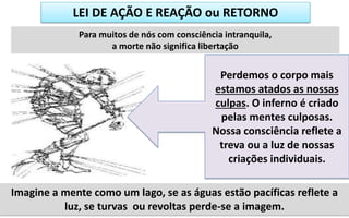 LEI DE AÇÃO E REAÇÃO ou RETORNO
Para muitos de nós com consciência intranquila,
a morte não significa libertação
Imagine a mente como um lago, se as águas estão pacíficas reflete a
luz, se turvas ou revoltas perde-se a imagem.
Perdemos o corpo mais
estamos atados as nossas
culpas. O inferno é criado
pelas mentes culposas.
Nossa consciência reflete a
treva ou a luz de nossas
criações individuais.
 