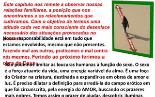 Este capítulo nos remete a observar nossas
relações familiares, a posição que nos
encontramos e os relacionamentos que
cultivamos. Com o objetivo de termos uma
atitude cada vez mais consciente do desenlace
necessário das situações provocadas no
passado.Nossa responsabilidade está em tudo que
estamos envolvidos, mesmo que não presentes.
Fazendo mal aos outros, praticamos o mal contra
nós mesmos. Ferindo ao próximo ferimos a
obra de Deus.Não podemos limitar as loucuras humanas a função do sexo. O sexo
é a força atuante da vida, uma energia variável da alma. É uma foça
do Criador na criatura, destinada a expandir-se em obras de amor e
luz. É preciso dilatar a definição para arredá-la do campo erótico em
que foi circunscrita, pela energia do AMOR, buscando os prazeres
 