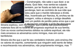 19
– Constrangido, não sabe o que dizer, e se
afasta. Quis falar, mas sentia-se culpado
também, por ter ficado ao lado do pai, na
pendenga, bem ao contrário de sua mãe que
lutou para que o marido relevasse a dívida.
Mas, incentivado por Narcisa, AL encheu-se de
coragem, voltou e abraçou o antigo desafeto
com um pedido de perdão pelos erros que o pai
e ele haviam cometido e pede-lhe desculpas
sinceras.
Silveira explicou, com humildade, que a perda das possibilidades
materiais fora útil no tocante ao progresso espiritual de sua família.
Com os novos conhecimentos obtidos na colônia espiritual, ele não
mais encarava os adversários como inimigos, mas sim como
benfeitores
Silveira diz-lhe que o pai foi seu verdadeiro instrutor, pois ensinou-lhe
os valores do espírito, comentando que ninguém está isento de faltas
e reconhecendo nos adversários, não propriamente inimigos, mas
 