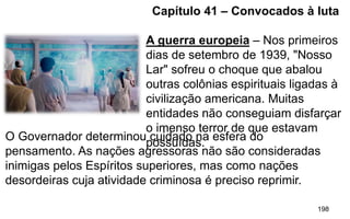 198
Capítulo 41 – Convocados à luta
A guerra europeia – Nos primeiros
dias de setembro de 1939, "Nosso
Lar" sofreu o choque que abalou
outras colônias espirituais ligadas à
civilização americana. Muitas
entidades não conseguiam disfarçar
o imenso terror de que estavam
possuídas.
O Governador determinou cuidado na esfera do
pensamento. As nações agressoras não são consideradas
inimigas pelos Espíritos superiores, mas como nações
desordeiras cuja atividade criminosa é preciso reprimir.
 