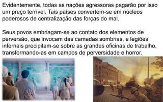 199
Evidentemente, todas as nações agressoras pagarão por isso
um preço terrível. Tais países convertem-se em núcleos
poderosos de centralização das forças do mal.
Seus povos embriagam-se ao contato dos elementos de
perversão, que invocam das camadas sombrias, e legiões
infernais precipitam-se sobre as grandes oficinas de trabalho,
transformando-as em campos de perversidade e horror.
 