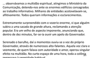 201
... observávamos a multidão espiritual, atingimos o Ministério da
Comunicação, detendo-nos ante os enormes edifícios consagrados
ao trabalho informativo. Milhares de entidades acotovelavam-se,
aflitivamente. Todos queriam informações e esclarecimentos.
Extremamente surpreendido com o vozerio enorme, vi que alguém
subira a uma sacada de grande altura, reclamando a atenção
popular. Era um velho de aspecto imponente, anunciando que,
dentro de dez minutos, far-se-ia ouvir um apelo do Governador.
Serenado o barulho, daí a momentos ouviu-se a voz do próprio
Governador, através de numerosos alto-falantes. Aquela voz clara e
veemente, de quem falava com autoridade e amor, operou singular
efeito na multidão. No curto espaço de uma hora, toda a colônia
 