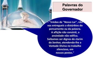 Palavras do
Governador
– "Irmãos de "Nosso Lar", não
vos entregueis a distúrbios do
pensamento ou da palavra.
A aflição não constrói, a
ansiedade não edifica.
Saibamos ser dignos do clarim
do Senhor, atendendo-lhe a
Vontade Divina no trabalho
silencioso, em
nossos postos."
 