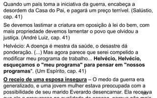 203
Quando um país toma a iniciativa da guerra, encabeça a
desordem da Casa do Pai, e pagará um preço terrível. (Salústio,
cap. 41)
Se devemos lastimar a criatura em oposição à lei do bem, com
mais propriedade devemos lamentar o povo que olvidou a
justiça. (André Luiz, cap. 41)
Helvécio: A doença é mestra da saúde, o desastre dá
ponderação. (...) Mas agora parece que serei compelido a
modificar meu programa de trabalho... Helvécio, Helvécio,
esqueçamos o "meu programa" para pensar em "nossos
programas". (Um Espírito, cap. 41)
O receio de uma esposa insegura – O medo da guerra era
generalizado, e uma jovem mulher estava preocupada com a
possibilidade de seu marido Everardo desencarnar. Ela receava
 