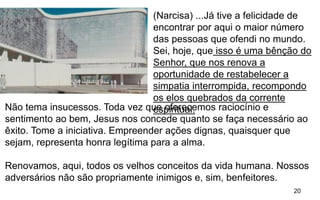 20
(Narcisa) ...Já tive a felicidade de
encontrar por aqui o maior número
das pessoas que ofendi no mundo.
Sei, hoje, que isso é uma bênção do
Senhor, que nos renova a
oportunidade de restabelecer a
simpatia interrompida, recompondo
os elos quebrados da corrente
espiritual.Não tema insucessos. Toda vez que oferecemos raciocínio e
sentimento ao bem, Jesus nos concede quanto se faça necessário ao
êxito. Tome a iniciativa. Empreender ações dignas, quaisquer que
sejam, representa honra legítima para a alma.
Renovamos, aqui, todos os velhos conceitos da vida humana. Nossos
adversários não são propriamente inimigos e, sim, benfeitores.
 