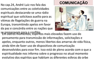 No cap.24, André Luiz nos fala das
comunicações entre as coletividades
espirituais destacando-se uma rádio
espiritual que solicitava auxílio para as
vítimas de flagelações de guerra na
Europa, transmitindo apelos em favor
da paz e concórdia entre as nações que
se preparavam para o conflito.Em outros momentos, espíritos mais elevados fazem uso do
pensamento para transmissão de informações, solicitações e
apelos, enquanto outros, menos libertos das amarras de vida física,
ainda têm de fazer uso de dispositivos de comunicação
desenvolvidos para esse fim. Isso está de pleno acordo com o que a
espiritualidade nos informa sobre o progresso no atual momento
evolutivo dos espíritos que habitam as diferentes esferas do orbe
COMUNICAÇÃO
 