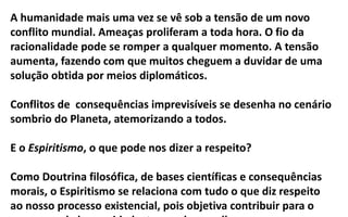 A humanidade mais uma vez se vê sob a tensão de um novo
conflito mundial. Ameaças proliferam a toda hora. O fio da
racionalidade pode se romper a qualquer momento. A tensão
aumenta, fazendo com que muitos cheguem a duvidar de uma
solução obtida por meios diplomáticos.
Conflitos de consequências imprevisíveis se desenha no cenário
sombrio do Planeta, atemorizando a todos.
E o Espiritismo, o que pode nos dizer a respeito?
Como Doutrina filosófica, de bases científicas e consequências
morais, o Espiritismo se relaciona com tudo o que diz respeito
ao nosso processo existencial, pois objetiva contribuir para o
 