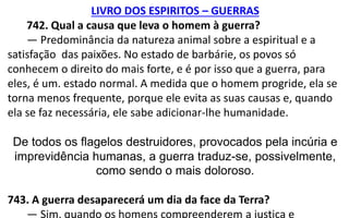 LIVRO DOS ESPIRITOS – GUERRAS
742. Qual a causa que leva o homem à guerra?
— Predominância da natureza animal sobre a espiritual e a
satisfação das paixões. No estado de barbárie, os povos só
conhecem o direito do mais forte, e é por isso que a guerra, para
eles, é um. estado normal. A medida que o homem progride, ela se
torna menos frequente, porque ele evita as suas causas e, quando
ela se faz necessária, ele sabe adicionar-lhe humanidade.
De todos os flagelos destruidores, provocados pela incúria e
imprevidência humanas, a guerra traduz-se, possivelmente,
como sendo o mais doloroso.
743. A guerra desaparecerá um dia da face da Terra?
— Sim, quando os homens compreenderem a justiça e
 