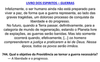 LIVRO DOS ESPIRITOS – GUERRAS
Infelizmente, o ser humano ainda não está preparado para
viver a paz, de forma que a guerra representa, ao lado das
graves tragédias, um doloroso processo de conquista da
liberdade e do progresso.
No futuro, quando a Terra passar, definitivamente, para a
categoria de mundo de regeneração, estando o Planeta livre
de expiações, as guerras serão banidas. Mas isto somente
ocorrerá quando, efetivamente, [...] os homens
compreenderem a justiça e praticarem a lei de Deus. Nessa
época, todos os povos serão irmãos.
744. Qual o objetivo da Providência ao tornar a guerra necessária?
— A liberdade e o progresso.
 