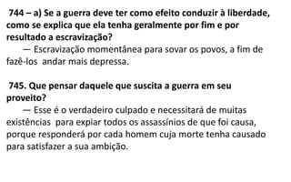 744 – a) Se a guerra deve ter como efeito conduzir à liberdade,
como se explica que ela tenha geralmente por fim e por
resultado a escravização?
— Escravização momentânea para sovar os povos, a fim de
fazê-los andar mais depressa.
745. Que pensar daquele que suscita a guerra em seu
proveito?
— Esse é o verdadeiro culpado e necessitará de muitas
existências para expiar todos os assassínios de que foi causa,
porque responderá por cada homem cuja morte tenha causado
para satisfazer a sua ambição.
 