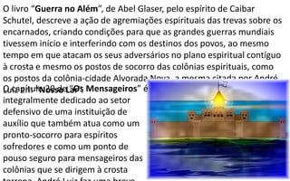 O livro “Guerra no Além”, de Abel Glaser, pelo espírito de Caibar
Schutel, descreve a ação de agremiações espirituais das trevas sobre os
encarnados, criando condições para que as grandes guerras mundiais
tivessem início e interferindo com os destinos dos povos, ao mesmo
tempo em que atacam os seus adversários no plano espiritual contíguo
à crosta e mesmo os postos de socorro das colônias espirituais, como
os postos da colônia-cidade Alvorada Nova, a mesma citada por André
Luiz em “Nosso Lar”.O capítulo 20 de “Os Mensageiros” é
integralmente dedicado ao setor
defensivo de uma instituição de
auxílio que também atua como um
pronto-socorro para espíritos
sofredores e como um ponto de
pouso seguro para mensageiros das
colônias que se dirigem à crosta
 