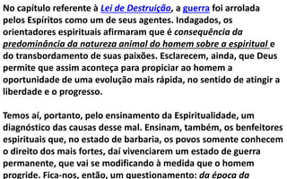 No capítulo referente à Lei de Destruição, a guerra foi arrolada
pelos Espíritos como um de seus agentes. Indagados, os
orientadores espirituais afirmaram que é consequência da
predominância da natureza animal do homem sobre a espiritual e
do transbordamento de suas paixões. Esclarecem, ainda, que Deus
permite que assim aconteça para propiciar ao homem a
oportunidade de uma evolução mais rápida, no sentido de atingir a
liberdade e o progresso.
Temos aí, portanto, pelo ensinamento da Espiritualidade, um
diagnóstico das causas desse mal. Ensinam, também, os benfeitores
espirituais que, no estado de barbaria, os povos somente conhecem
o direito dos mais fortes, daí vivenciarem um estado de guerra
permanente, que vai se modificando à medida que o homem
progride. Fica-nos, então, um questionamento: da época da
 