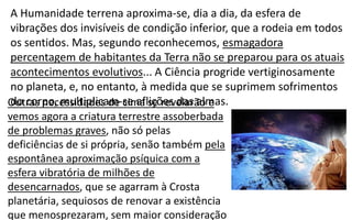 A Humanidade terrena aproxima-se, dia a dia, da esfera de
vibrações dos invisíveis de condição inferior, que a rodeia em todos
os sentidos. Mas, segundo reconhecemos, esmagadora
percentagem de habitantes da Terra não se preparou para os atuais
acontecimentos evolutivos... A Ciência progride vertiginosamente
no planeta, e, no entanto, à medida que se suprimem sofrimentos
do corpo, multiplicam-se aflições das almas.Outras necessidades de cima se revelarão e
vemos agora a criatura terrestre assoberbada
de problemas graves, não só pelas
deficiências de si própria, senão também pela
espontânea aproximação psíquica com a
esfera vibratória de milhões de
desencarnados, que se agarram à Crosta
planetária, sequiosos de renovar a existência
que menosprezaram, sem maior consideração
 