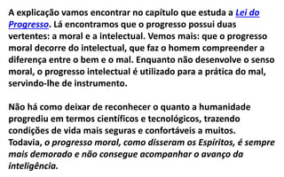 A explicação vamos encontrar no capítulo que estuda a Lei do
Progresso. Lá encontramos que o progresso possui duas
vertentes: a moral e a intelectual. Vemos mais: que o progresso
moral decorre do intelectual, que faz o homem compreender a
diferença entre o bem e o mal. Enquanto não desenvolve o senso
moral, o progresso intelectual é utilizado para a prática do mal,
servindo-lhe de instrumento.
Não há como deixar de reconhecer o quanto a humanidade
progrediu em termos científicos e tecnológicos, trazendo
condições de vida mais seguras e confortáveis a muitos.
Todavia, o progresso moral, como disseram os Espíritos, é sempre
mais demorado e não consegue acompanhar o avanço da
inteligência.
 
