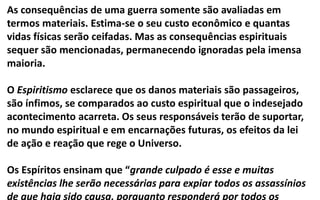 As consequências de uma guerra somente são avaliadas em
termos materiais. Estima-se o seu custo econômico e quantas
vidas físicas serão ceifadas. Mas as consequências espirituais
sequer são mencionadas, permanecendo ignoradas pela imensa
maioria.
O Espiritismo esclarece que os danos materiais são passageiros,
são ínfimos, se comparados ao custo espiritual que o indesejado
acontecimento acarreta. Os seus responsáveis terão de suportar,
no mundo espiritual e em encarnações futuras, os efeitos da lei
de ação e reação que rege o Universo.
Os Espíritos ensinam que “grande culpado é esse e muitas
existências lhe serão necessárias para expiar todos os assassínios
de que haja sido causa, porquanto responderá por todos os
 