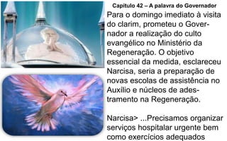 Para o domingo imediato à visita
do clarim, prometeu o Gover-
nador a realização do culto
evangélico no Ministério da
Regeneração. O objetivo
essencial da medida, esclareceu
Narcisa, seria a preparação de
novas escolas de assistência no
Auxílio e núcleos de ades-
tramento na Regeneração.
Narcisa> ...Precisamos organizar
serviços hospitalar urgente bem
como exercícios adequados
Capítulo 42 – A palavra do Governador
 